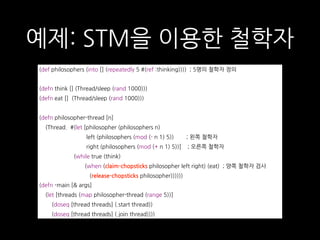 예제: STM을 이용한 철학자
(def philosophers (into [] (repeatedly 5 #(ref :thinking)))) ; 5명의 철학자 정의
(defn think [] (Thread/sleep (rand 1000)))
(defn eat [] (Thread/sleep (rand 1000)))
(defn philosopher-thread [n]
(Thread. #(let [philosopher (philosophers n)
left (philosophers (mod (- n 1) 5)) ; 왼쪽 철학자
right (philosophers (mod (+ n 1) 5))] ; 오른쪽 철학자
(while true (think)
(when (claim-chopsticks philosopher left right) (eat) ; 양쪽 철학자 검사
(release-chopsticks philosopher))))))
(defn -main [& args]
(let [threads (map philosopher-thread (range 5))]
(doseq [thread threads] (.start thread))
(doseq [thread threads] (.join thread))))
 