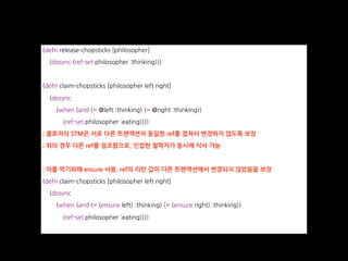 (defn release-chopsticks [philosopher]
(dosync (ref-set philosopher :thinking)))
(defn claim-chopsticks [philosopher left right]
(dosync
(when (and (= @left :thinking) (= @right :thinking))
(ref-set philosopher :eating))))
; 클로저의 STM은 서로 다른 트랜잭션이 동일한 ref를 겹쳐서 변경하지 않도록 보장
; 위의 경우 다른 ref를 참조함으로, 인접한 철학자가 동시에 식사 가능
; 이를 막기위해 ensure 사용, ref의 리턴 값이 다른 트랜잭션에서 변경되지 않았음을 보장
(defn claim-chopsticks [philosopher left right]
(dosync
(when (and (= (ensure left) :thinking) (= (ensure right) :thinking))
(ref-set philosopher :eating))))
 