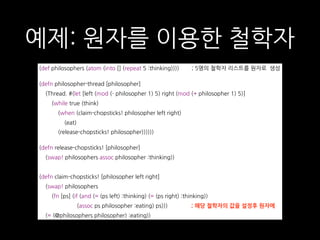 예제: 원자를 이용한 철학자
(def philosophers (atom (into [] (repeat 5 :thinking)))) ; 5명의 철학자 리스트를 원자로 생성 
(defn philosopher-thread [philosopher]
(Thread. #(let [left (mod (- philosopher 1) 5) right (mod (+ philosopher 1) 5)]
(while true (think)
(when (claim-chopsticks! philosopher left right)
(eat)
(release-chopsticks! philosopher))))))
(defn release-chopsticks! [philosopher]
(swap! philosophers assoc philosopher :thinking))
(defn claim-chopsticks! [philosopher left right]
(swap! philosophers
(fn [ps] (if (and (= (ps left) :thinking) (= (ps right) :thinking))
(assoc ps philosopher :eating) ps))) ; 해당 철학자의 값을 설정후 원자에
(= (@philosophers philosopher) :eating))
 