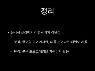 정리
• 동시성 관점에서의 클로저의 장단점
• 장점: 함수형 언어이지만, 이를 벗어나는 해법도 제공
• 단점: 분산 프로그래밍을 지원하지 않음
 