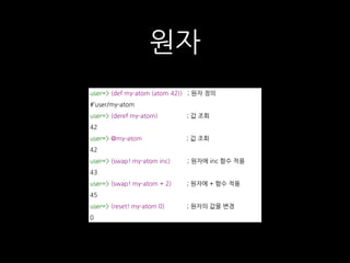 원자
user=> (def my-atom (atom 42)) ; 원자 정의
#’user/my-atom
user=> (deref my-atom) ; 값 조회
42
user=> @my-atom ; 값 조회
42
user=> (swap! my-atom inc) ; 원자에 inc 함수 적용
43
user=> (swap! my-atom + 2) ; 원자에 + 함수 적용
45
user=> (reset! my-atom 0) ; 원자의 값을 변경
0
 