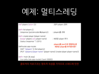예제: 멀티스레딩
(def players (atom ())) ; 원자 players 정의
(defn list-players []
(response (json/encode @players))) ; players를 조회
(defn create-player [player-name]
(swap! players conj player-name) ; 새로운 player 추가
(status (response "") 201))
(defroutes app-routes
(GET "/players" [] (list-players))
(PUT "/players/:player-name" [player-name] (create-player player-name)))
(defn -main [& args]
(run-jetty (site app-routes) {:port 3000}))
players를 json으로 변환하는중
새로운 player를 추가된다면?
클로저의 자료구조는 영속적 속성을 가지므로 스레드에 안전
 
