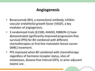 Angiogenesis Bevacizumab (BV), a monoclonal antibody, inhibits  vascular endothelial growth factor (VEGF), a key  mediator of angiogenesis. 3 randomized trials (E2100, AVADO, RIBBON-1) have demonstrated significantly improved progression-free survivial (PFS) for BV combined with different  chemotherapies as first-line metastatic breast cacner  (MBC) treatment. PFS improved when BV combined with chemotherapy  regardless of hormone receptor status, sites of  metastases, disease-free interval (DFI), or prior adjuvant  taxane use. 