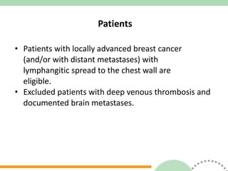 Patients Patients with locally advanced breast cancer  (and/or with distant metastases) with  lymphangitic spread to the chest wall are  eligible. Excluded patients with deep venous thrombosis and documented brain metastases. 