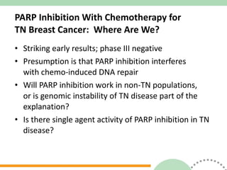 PARP Inhibition With Chemotherapy for  TN Breast Cancer:  Where Are We? Striking early results; phase III negative Presumption is that PARP inhibition interferes  with chemo-induced DNA repair Will PARP inhibition work in non-TN populations,  or is genomic instability of TN disease part of the  explanation? Is there single agent activity of PARP inhibition in TN disease? 