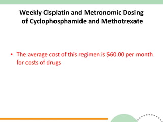 Weekly Cisplatin and Metronomic Dosing  of Cyclophosphamide and Methotrexate The average cost of this regimen is $60.00 per month for costs of drugs 