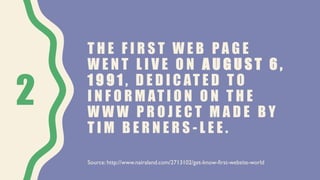 T H E F I R S T W E B P A G E
W E N T L I V E O N A U G U S T 6 ,
1 9 9 1 , D E D I C AT E D T O
I N F O R M AT I O N O N T H E
W W W P R O J E C T M A D E B Y
T I M B E R N E R S - L E E .
2
Source: http://www.nairaland.com/2713102/get-know-first-website-world
 