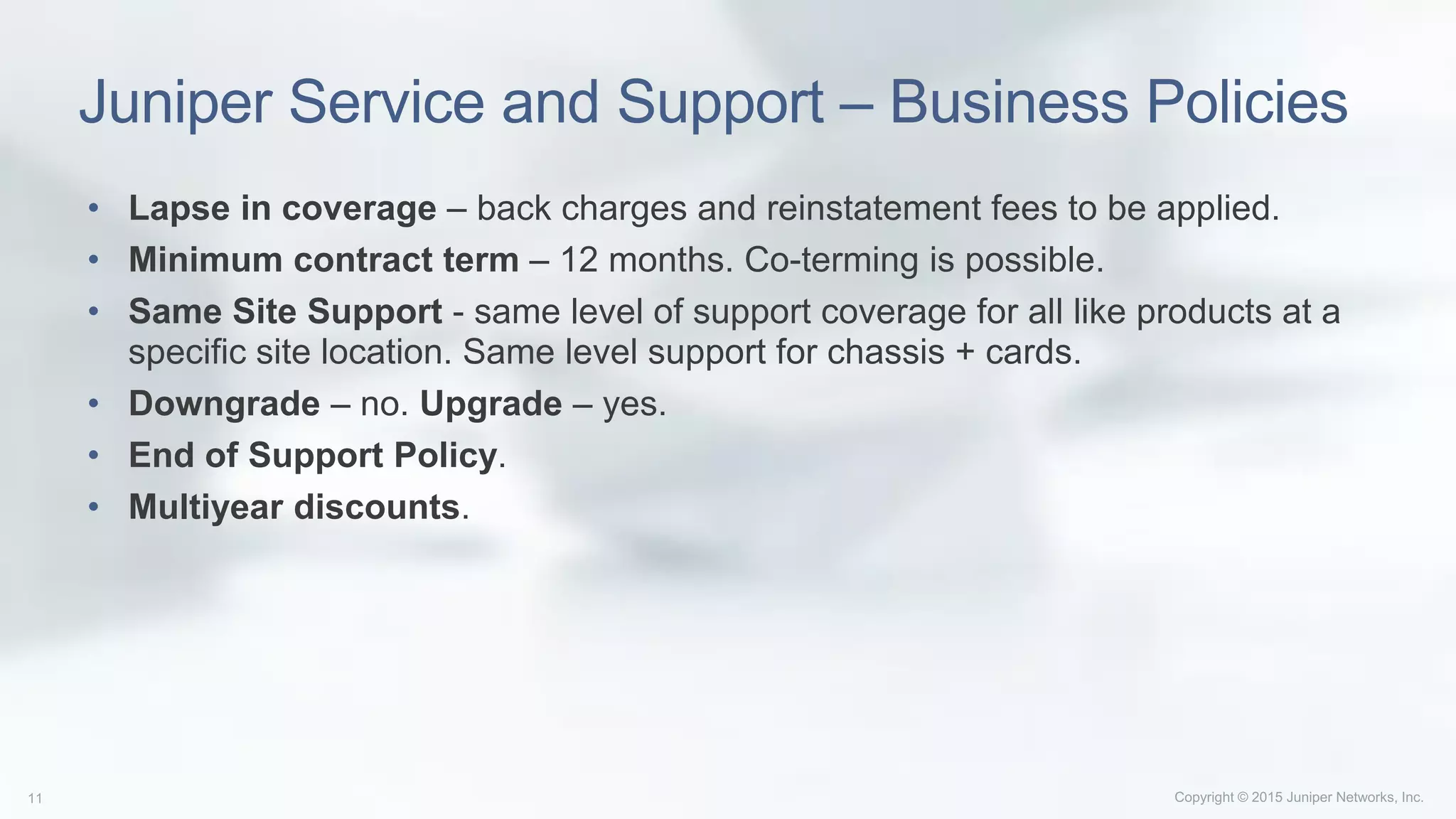 Juniper Service and Support – Business Policies
• Lapse in coverage – back charges and reinstatement fees to be applied.
• Minimum contract term – 12 months. Co-terming is possible.
• Same Site Support - same level of support coverage for all like products at a
specific site location. Same level support for chassis + cards.
• Downgrade – no. Upgrade – yes.
• End of Support Policy.
• Multiyear discounts.
 