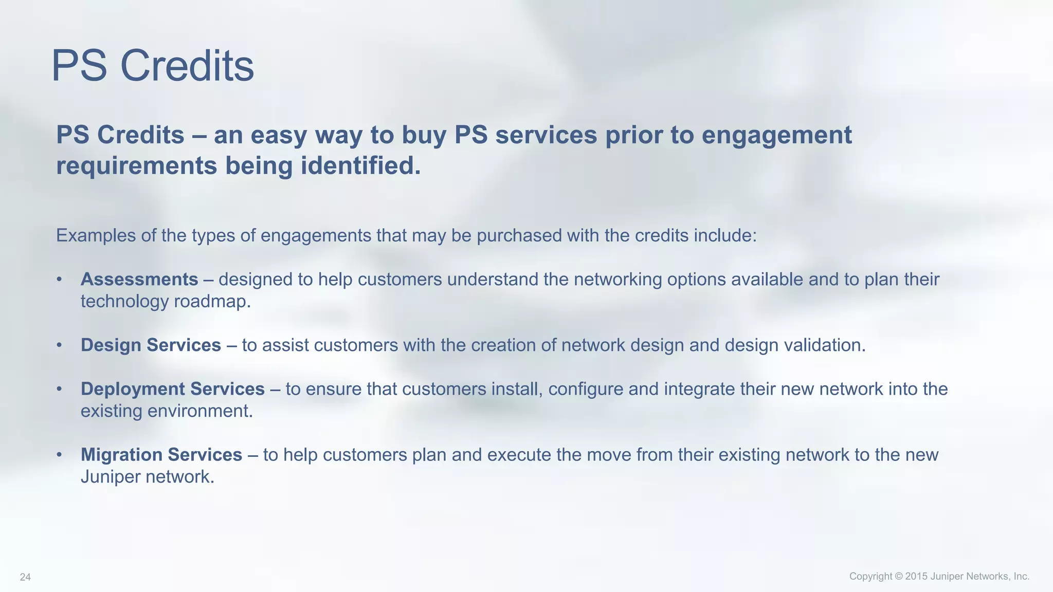 PS Credits
PS Credits – an easy way to buy PS services prior to engagement
requirements being identified.
Examples of the types of engagements that may be purchased with the credits include:
• Assessments – designed to help customers understand the networking options available and to plan their
technology roadmap.
• Design Services – to assist customers with the creation of network design and design validation.
• Deployment Services – to ensure that customers install, configure and integrate their new network into the
existing environment.
• Migration Services – to help customers plan and execute the move from their existing network to the new
Juniper network.
 