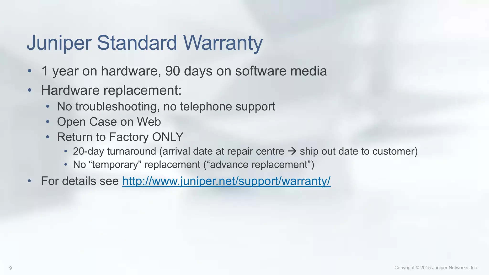 Juniper Standard Warranty
• 1 year on hardware, 90 days on software media
• Hardware replacement:
• No troubleshooting, no telephone support
• Open Case on Web
• Return to Factory ONLY
• 20-day turnaround (arrival date at repair centre  ship out date to customer)
• No “temporary” replacement (“advance replacement”)
• For details see http://www.juniper.net/support/warranty/
 