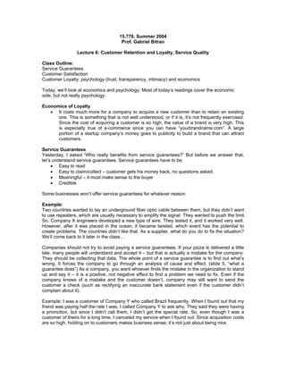 15.778, Summer 2004
                                       Prof. Gabriel Bitran

                 Lecture 6: Customer Retention and Loyalty, Service Quality

Class Outline:
Service Guarantees
Customer Satisfaction
Customer Loyalty: psychology (trust, transparency, intimacy) and economics

Today, we’ll look at economics and psychology. Most of today’s readings cover the economic
side, but not really psychology.

Economics of Loyalty
   •	 It costs much more for a company to acquire a new customer than to retain an existing
      one. This is something that is not well understood, or if it is, it’s not frequently exercised.
      Since the cost of acquiring a customer is so high, the value of a brand is very high. This
      is especially true of e-commerce since you can have “yourbrandname.com”. A large
      portion of a startup company’s money goes to publicity to build a brand that can attract
      customers.

Service Guarantees
Yesterday, I asked “Who really benefits from service guarantees?” But before we answer that,
let’s understand service guarantees. Service guarantees have to be:
     •	 Easy to read
     •	 Easy to claim/collect – customer gets his money back, no questions asked.
     •	 Meaningful – it must make sense to the buyer
     •	 Credible

Some businesses won’t offer service guarantees for whatever reason.

Example:
Two countries wanted to lay an underground fiber optic cable between them, but they didn’t want
to use repeaters, which are usually necessary to amplify the signal. They wanted to push the limit.
So, Company X engineers developed a new type of wire. They tested it, and it worked very well.
However, after it was placed in the ocean, it became twisted, which event has the potential to
create problems. The countries didn’t like that. As a supplier, what do you do to fix the situation?
We’ll come back to it later in the class…

Companies should not try to avoid paying a service guarantees. If your pizza is delivered a little
late, many people will understand and accept it – but that is actually a mistake for the company.
They should be collecting that data. The whole point of a service guarantee is to find out what’s
wrong. It forces the company to go through an analysis of cause and effect. (slide 5, “what a
guarantee does”) As a company, you want whoever finds the mistake in the organization to stand
up and say it – it is a positive, not negative effect to find a problem we need to fix. Even if the
company knows of a mistake and the customer doesn’t, company may still want to send the
customer a check (such as rectifying an inaccurate bank statement even if the customer didn’t
complain about it).

Example: I was a customer of Company Y who called Brazil frequently. When I found out that my
friend was paying half the rate I was, I called Company Y to ask why. They said they were having
a promotion, but since I didn’t call them, I didn’t get the special rate. So, even though I was a
customer of theirs for a long time, I canceled my service when I found out. Since acquisition costs
are so high, holding on to customers makes business sense; it’s not just about being nice.
 