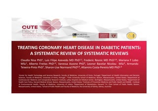 TREATING CORONARY HEART DISEASE IN DIABETIC PATIENTS:
A SYSTEMATIC REVIEW OF SYSTEMATIC REVIEWS
Claudia Nisa PhD1, Luis Filipe Azevedo MD PhD1,2, Frederic Resnic MD PhD,3,4, Mariana F Lobo
MSc1, Alberto Freitas PhD1,4, Vanessa Azzone PhD5, Leonor Bacelar Nicolau MSc6, Armando
Teixeira‐Pinto PhD7, Sharon‐Lise Normand PhD5,8, Altamiro Costa‐Pereira MD PhD1,4
1Center for Health Technology and Services Research, Faculty of Medicine, University of Porto, Portugal; 2Department of Health Information and Decision
Sciences, Faculty of Medicine, University of Porto, Portugal ; 3Tufts University School of Medicine, Boston, Massachusetts, United States; 4Department of
Cardiovascular Medicine and Comparative Research Institute, Lahey Hospital and Medical Center, Burlington, Massachusetts, United States; 5Department of
Health Care Policy, Harvard Medical School, Boston, Massachusetts, United States; 6Institute of Preventive Medicine and Public Health and ISAMB – Institute
of Environmental Health, Faculty of Medicine, University of Lisbon; 8Department of Biostatistics, Harvard T.H. Chan School of Public Health, Boston,
Massachusetts, United States; 7School of Public Health and Faculty of Medicine, the University of Sidney, Sidney, Australia
 