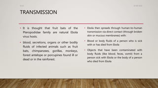 TRANSMISSION
• It is thought that fruit bats of the
Pteropodidae family are natural Ebola
virus hosts.
• blood, secretions, organs or other bodily
fluids of infected animals such as fruit
bats, chimpanzees, gorillas, monkeys,
forest antelope or porcupines found ill or
dead or in the rainforest.
• Ebola then spreads through human-to-human
transmission via direct contact (through broken
skin or mucous membranes) with:
• Blood or body fluids of a person who is sick
with or has died from Ebola
• Objects that have been contaminated with
body fluids (like blood, feces, vomit) from a
person sick with Ebola or the body of a person
who died from Ebola
26-08-2020Dr.SS
 