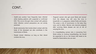 CONT..
• Health-care workers have frequently been infected
while treating patients with suspected or confirmed
EVD. This occurs through close contact with patients
when infection control precautions are not strictly
practiced.
• Burial ceremonies that involve direct contact with the
body of the deceased can also contribute in the
transmission of Ebola.
• People remain infectious as long as their blood
contains the virus.
• Pregnant women who get acute Ebola and recover
from the disease may still carry the virus in
breastmilk, or in pregnancy related fluids and tissues.
This poses a risk of transmission to the baby they
carry, and to others. Women who become pregnant
after surviving Ebola disease are not at risk of
carrying the virus.
• If a breastfeeding woman who is recovering from
Ebola wishes to continue breastfeeding, she should
be supported to do so. Her breast milk needs to be
tested for Ebola before she can start.
26-08-2020Dr.SS
 