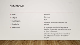 SYMPTOMS
• Fever
• Fatigue
• Muscle pain
• Headache
• Sore throat
• Vomiting
• Diarrhoea
• Rash
• Symptoms of impaired kidney and liver
function
• In some cases, both internal and external
bleeding (for example, oozing from the gums,
or blood in the stools).
• Laboratory findings include low white blood
cell and platelet counts and elevated liver
enzymes.
26-08-2020Dr.SS
 