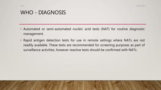 WHO - DIAGNOSIS
• Automated or semi-automated nucleic acid tests (NAT) for routine diagnostic
management.
• Rapid antigen detection tests for use in remote settings where NATs are not
readily available. These tests are recommended for screening purposes as part of
surveillance activities, however reactive tests should be confirmed with NATs.
26-08-2020Dr.SS
 