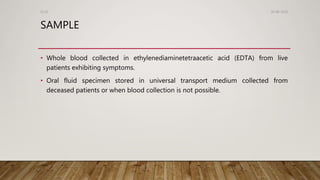 SAMPLE
• Whole blood collected in ethylenediaminetetraacetic acid (EDTA) from live
patients exhibiting symptoms.
• Oral fluid specimen stored in universal transport medium collected from
deceased patients or when blood collection is not possible.
26-08-2020Dr.SS
 