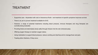 TREATMENT
• Supportive care - rehydration with oral or intravenous fluids - and treatment of specific symptoms improves survival.
• There is as yet no proven treatment available for EVD.
• However, a range of potential treatments including blood products, immune therapies and drug therapies are
currently being evaluated.
• Providing fluids and electrolytes (body salts) through infusion into the vein (intravenously).
• Offering oxygen therapy to maintain oxygen status.
• Using medication to support blood pressure, reduce vomiting and diarrhea and to manage fever and pain.
• Treating other infections, if they occur.
26-08-2020Dr.SS
 