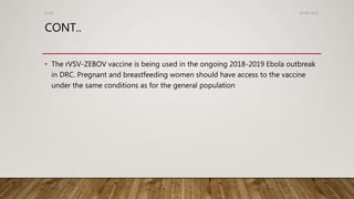 CONT..
• The rVSV-ZEBOV vaccine is being used in the ongoing 2018-2019 Ebola outbreak
in DRC. Pregnant and breastfeeding women should have access to the vaccine
under the same conditions as for the general population
26-08-2020Dr.SS
 