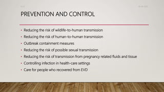 PREVENTION AND CONTROL
• Reducing the risk of wildlife-to-human transmission
• Reducing the risk of human-to-human transmission
• Outbreak containment measures
• Reducing the risk of possible sexual transmission
• Reducing the risk of transmission from pregnancy related fluids and tissue
• Controlling infection in health-care settings
• Care for people who recovered from EVD
26-08-2020Dr.SS
 