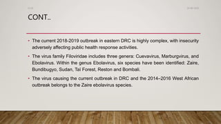 CONT..
• The current 2018-2019 outbreak in eastern DRC is highly complex, with insecurity
adversely affecting public health response activities.
• The virus family Filoviridae includes three genera: Cuevavirus, Marburgvirus, and
Ebolavirus. Within the genus Ebolavirus, six species have been identified: Zaire,
Bundibugyo, Sudan, Taï Forest, Reston and Bombali.
• The virus causing the current outbreak in DRC and the 2014–2016 West African
outbreak belongs to the Zaire ebolavirus species.
26-08-2020Dr.SS
 