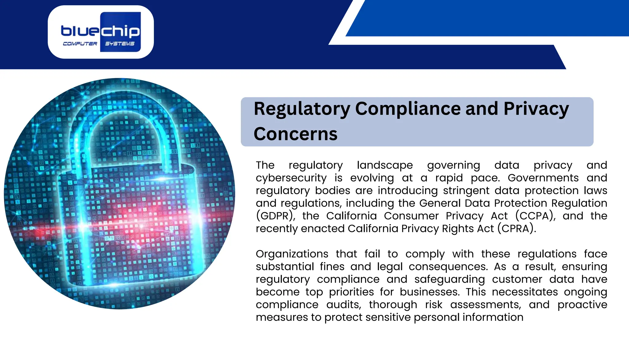 The regulatory landscape governing data privacy and
cybersecurity is evolving at a rapid pace. Governments and
regulatory bodies are introducing stringent data protection laws
and regulations, including the General Data Protection Regulation
(GDPR), the California Consumer Privacy Act (CCPA), and the
recently enacted California Privacy Rights Act (CPRA).
Organizations that fail to comply with these regulations face
substantial fines and legal consequences. As a result, ensuring
regulatory compliance and safeguarding customer data have
become top priorities for businesses. This necessitates ongoing
compliance audits, thorough risk assessments, and proactive
measures to protect sensitive personal information
Regulatory Compliance and Privacy
Concerns
 