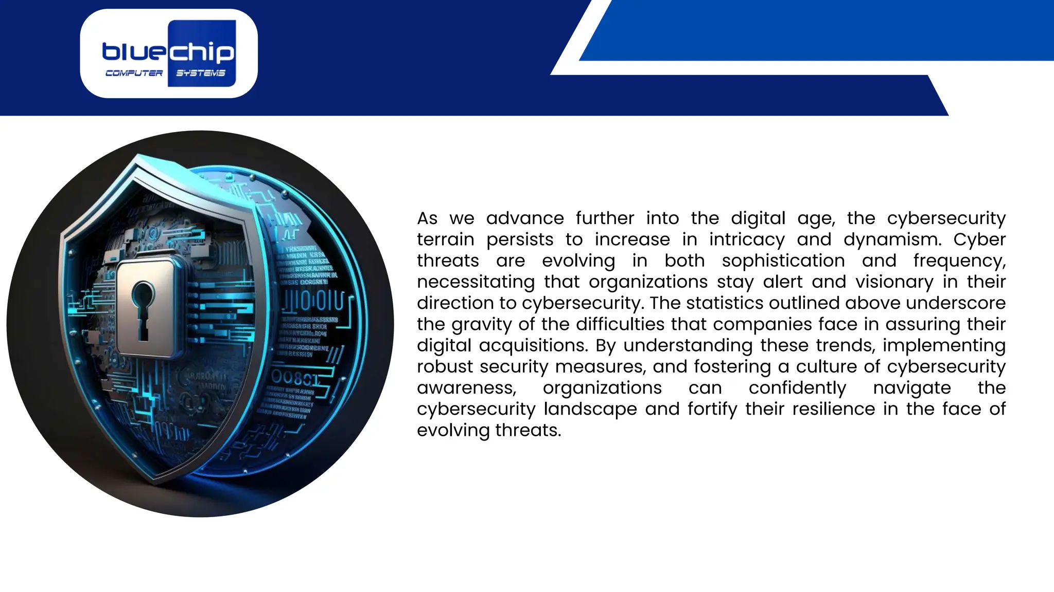 As we advance further into the digital age, the cybersecurity
terrain persists to increase in intricacy and dynamism. Cyber
threats are evolving in both sophistication and frequency,
necessitating that organizations stay alert and visionary in their
direction to cybersecurity. The statistics outlined above underscore
the gravity of the difficulties that companies face in assuring their
digital acquisitions. By understanding these trends, implementing
robust security measures, and fostering a culture of cybersecurity
awareness, organizations can confidently navigate the
cybersecurity landscape and fortify their resilience in the face of
evolving threats.
 