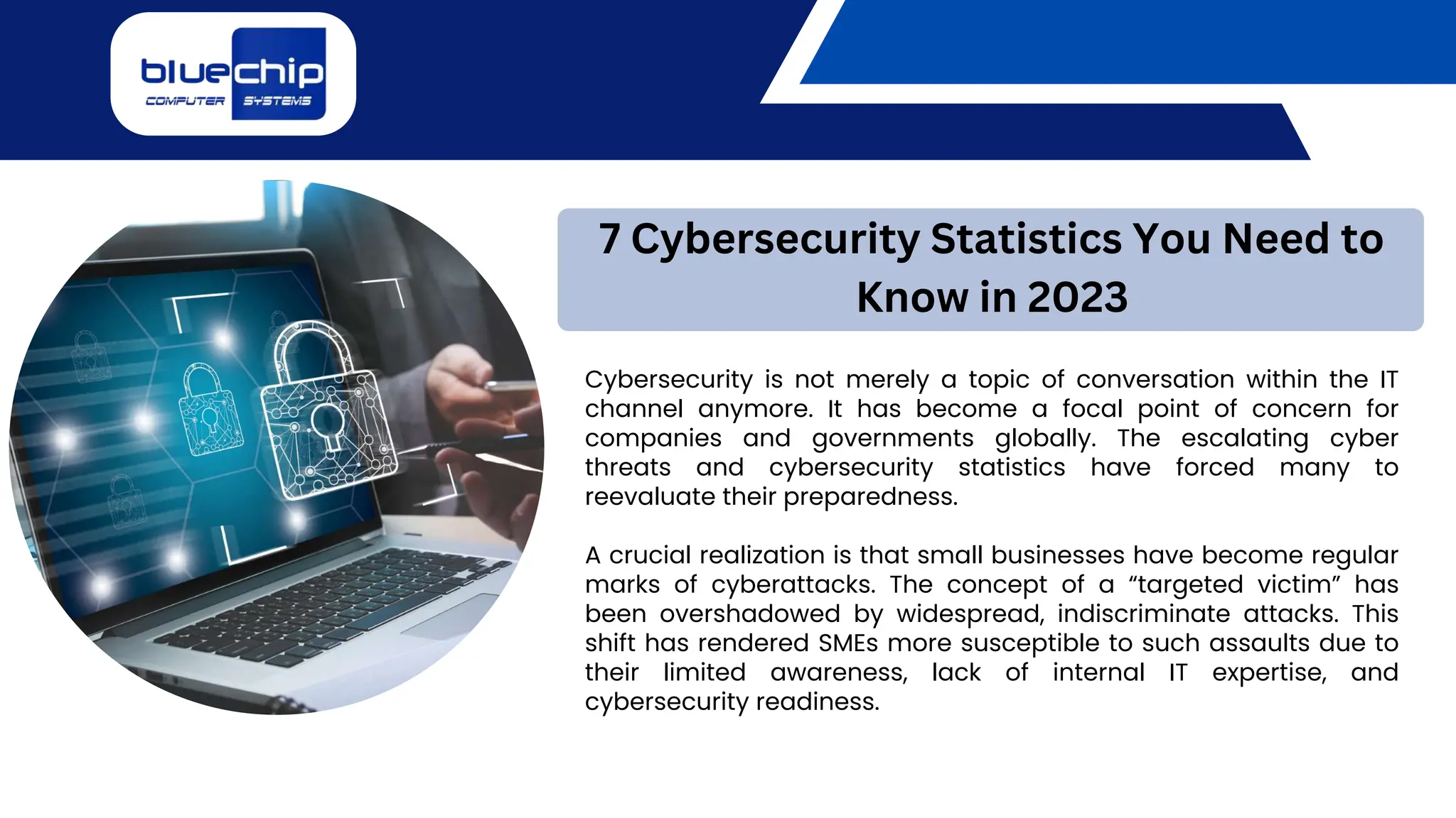 Cybersecurity is not merely a topic of conversation within the IT
channel anymore. It has become a focal point of concern for
companies and governments globally. The escalating cyber
threats and cybersecurity statistics have forced many to
reevaluate their preparedness.
A crucial realization is that small businesses have become regular
marks of cyberattacks. The concept of a “targeted victim” has
been overshadowed by widespread, indiscriminate attacks. This
shift has rendered SMEs more susceptible to such assaults due to
their limited awareness, lack of internal IT expertise, and
cybersecurity readiness.
7 Cybersecurity Statistics You Need to
Know in 2023
 