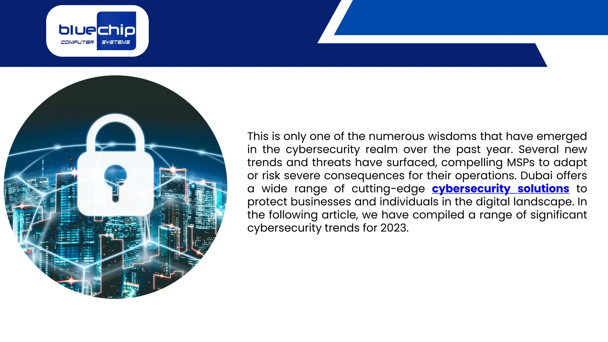 This is only one of the numerous wisdoms that have emerged
in the cybersecurity realm over the past year. Several new
trends and threats have surfaced, compelling MSPs to adapt
or risk severe consequences for their operations. Dubai offers
a wide range of cutting-edge cybersecurity solutions to
protect businesses and individuals in the digital landscape. In
the following article, we have compiled a range of significant
cybersecurity trends for 2023.
 