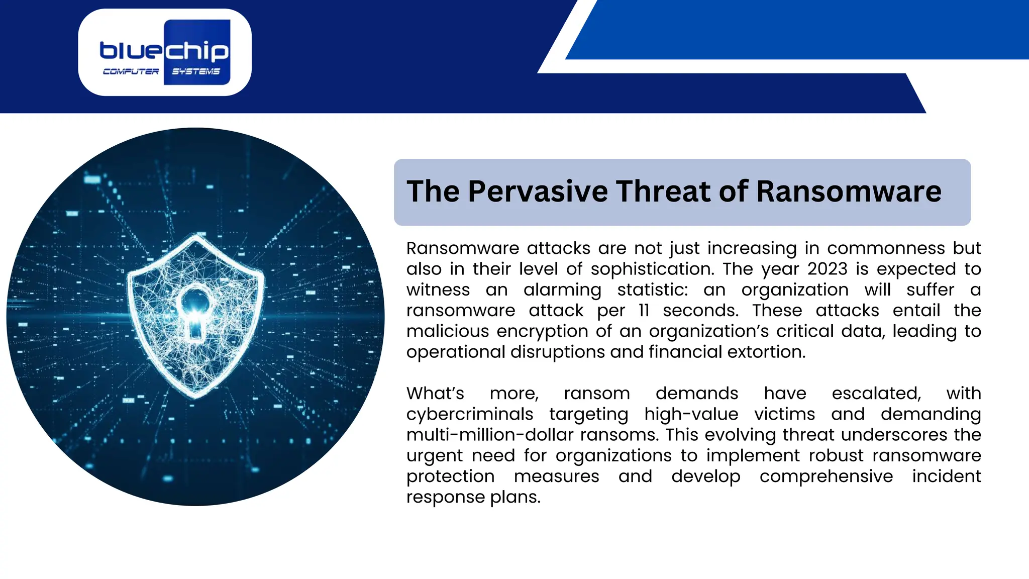 Ransomware attacks are not just increasing in commonness but
also in their level of sophistication. The year 2023 is expected to
witness an alarming statistic: an organization will suffer a
ransomware attack per 11 seconds. These attacks entail the
malicious encryption of an organization’s critical data, leading to
operational disruptions and financial extortion.
What’s more, ransom demands have escalated, with
cybercriminals targeting high-value victims and demanding
multi-million-dollar ransoms. This evolving threat underscores the
urgent need for organizations to implement robust ransomware
protection measures and develop comprehensive incident
response plans.
The Pervasive Threat of Ransomware
 