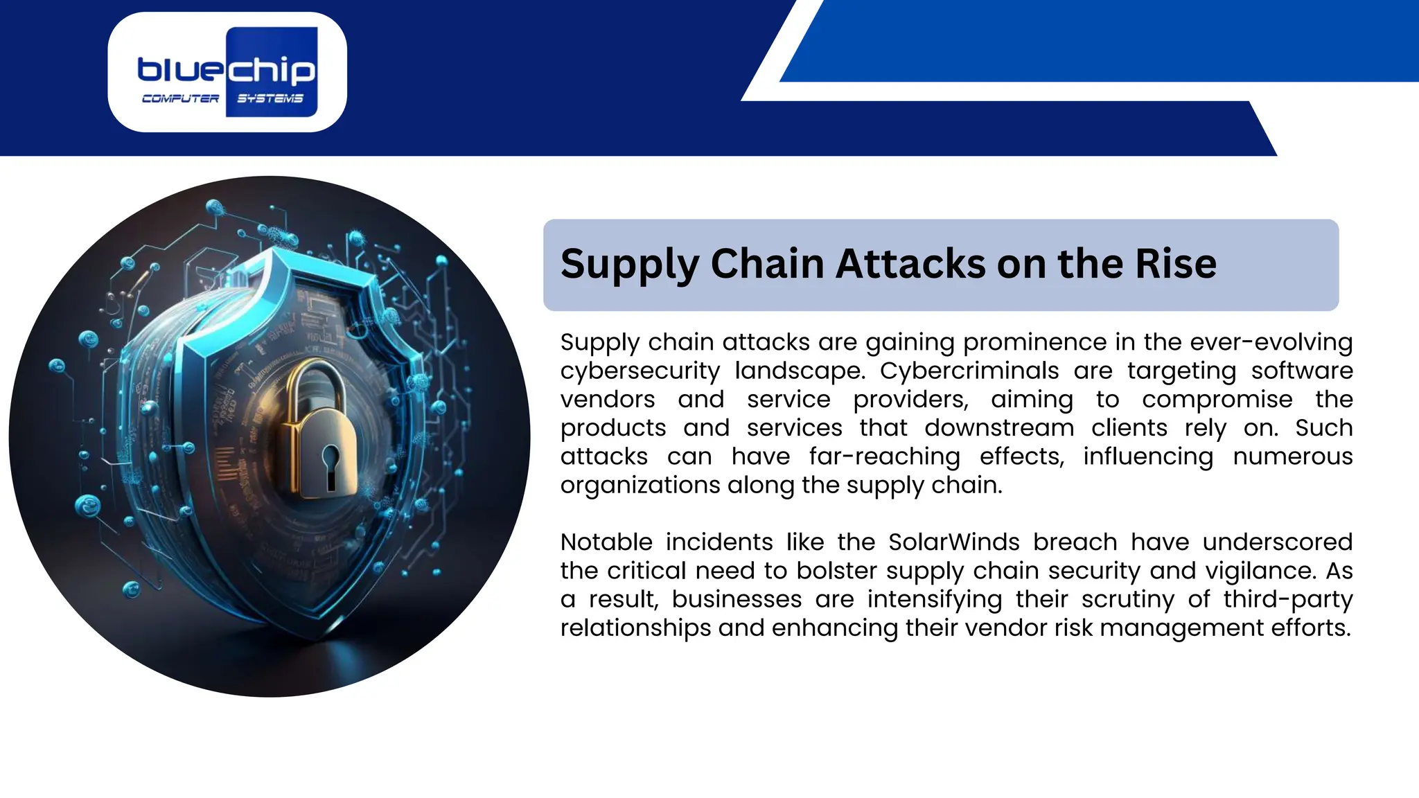 Supply chain attacks are gaining prominence in the ever-evolving
cybersecurity landscape. Cybercriminals are targeting software
vendors and service providers, aiming to compromise the
products and services that downstream clients rely on. Such
attacks can have far-reaching effects, influencing numerous
organizations along the supply chain.
Notable incidents like the SolarWinds breach have underscored
the critical need to bolster supply chain security and vigilance. As
a result, businesses are intensifying their scrutiny of third-party
relationships and enhancing their vendor risk management efforts.
Supply Chain Attacks on the Rise
 