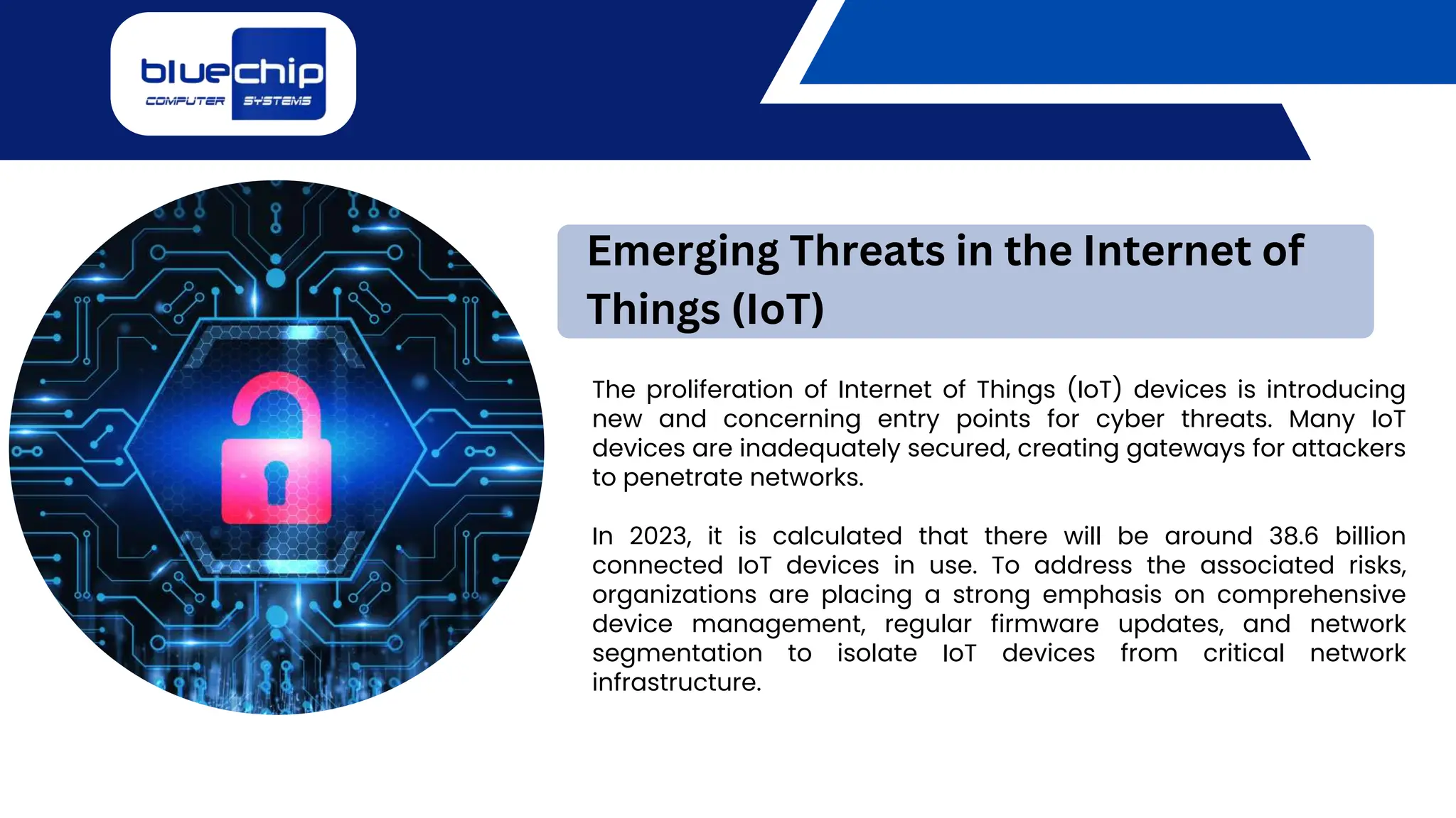 The proliferation of Internet of Things (IoT) devices is introducing
new and concerning entry points for cyber threats. Many IoT
devices are inadequately secured, creating gateways for attackers
to penetrate networks.
In 2023, it is calculated that there will be around 38.6 billion
connected IoT devices in use. To address the associated risks,
organizations are placing a strong emphasis on comprehensive
device management, regular firmware updates, and network
segmentation to isolate IoT devices from critical network
infrastructure.
Emerging Threats in the Internet of
Things (IoT)
 