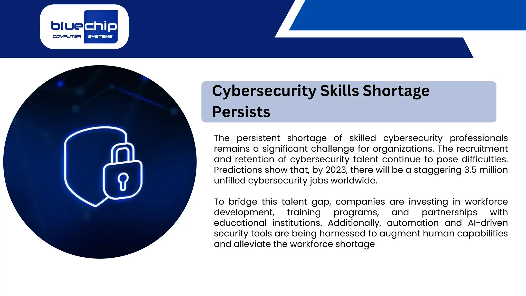 The persistent shortage of skilled cybersecurity professionals
remains a significant challenge for organizations. The recruitment
and retention of cybersecurity talent continue to pose difficulties.
Predictions show that, by 2023, there will be a staggering 3.5 million
unfilled cybersecurity jobs worldwide.
To bridge this talent gap, companies are investing in workforce
development, training programs, and partnerships with
educational institutions. Additionally, automation and AI-driven
security tools are being harnessed to augment human capabilities
and alleviate the workforce shortage
Cybersecurity Skills Shortage
Persists
 