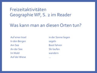 Freizeitaktivitäten
GeographieWF, S. 2 im Reader
Was kann man an diesen Orten tun?
Auf einer Insel
In den Bergen
Am See
An der See
ImWald
Auf der Wiese
in der Sonne liegen
segeln
Boot fahren
Ski laufen
wandern
…
 