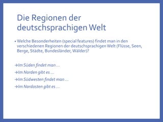 Die Regionen der
deutschsprachigenWelt
• Welche Besonderheiten (special features) findet man in den
verschiedenen Regionen der deutschsprachigenWelt (Flüsse, Seen,
Berge, Städte, Bundesländer,Wälder)?
Im Süden findet man …
Im Norden gibt es …
Im Südwesten findet man …
Im Nordosten gibt es …
 
