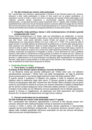 2. Via alle richieste per entrare nelle partecipate
Per i sandonatesi che intendono rappresentare il Comune di San Donato presso enti, consorzi,
istituzioni e altre realtà partecipate, è tempo di farsi avanti con la propria candidatura. In
particolare, l’avviso è rivolto a coloro che siano in possesso dei requisiti richiesti dalla legge e che
«abbiano acquisito idonea esperienza e documentata capacità tecnico-amministrativa
professionale». Le domande dovranno essere presentate entro il 7 agosto nelle modalità richieste
specificatamente nell’avviso che gli interessati potranno scaricare dalla home page del sito Internet
del Comune all’indirizzo web www.comune.sandonatomilanese.mi.it. Ciascuna richiesta per essere
ritenuta ammissibile dovrà essere accompagnata dall’elenco di documenti previsti.
3. Fotografia, body painting e danza: L’arte contemporanea e di strada è grande
protagonista alla “cava”
Forme d’arte contemporanea e di strada, nelle sue sfaccettature più spettacolari, al servizio
dell’aggregazione: writing, fotografia, break dance e body painting hanno spadroneggiato venerdì
sera alla “Cava”, sulla scena dell’ultimo evento firmato dai giovani di Sando Calling, in
collaborazione con l’associazione Athena e le crew “L’altro me” e “1030”. Per la seconda volta lo
spazio privato in via Adda spalanca le proprie porte al pubblico per un evento dalla regia giovane e
dalla sostanza fuori dall’ordinario. Dopo la mostra fotografica “Shot’em rocking” di metà aprile,
venerdì è stata la volta di “Street calling”. Svariate decine di giovani hanno fatto tappa, durante la
serata, in locali adibiti per qualche ora a show-room delle esperienze artistiche più originali: in un
contesto vivacizzato da esposizioni di fotografia e writing, il cuore dell’evento ha visto il graffitaro
Gianluca Vitari esibirsi in performance di body painting e di pittura di murales dal vivo, insieme ad
altri elementi della scena underground locale. Di fatto, gli stessi ragazzi che negli ultimi anni hanno
lavorato in collaborazione con le amministrazioni occupandosi della riqualificazione dei sottopassi
ferroviari, degli spazi di piazza Bobbio e di altre aree di San Donato e San Giuliano. A coronare il
tutto, le esibizione di break dance dei giovani di Athena.
 Fonte:San Donato Today
1. Torre Snam. La replica di Checchi
Il sindaco di San Donato replica all'attacco ricevuto da Zampieri
“In via Ravenna erano già previste edificazioni per 15mila metri cubi, noi abbiamo
semplicemente accorpato i 10mila metri cubi della Campagnetta: chi oggi fa polemica
doveva preoccuparsi a suo tempo degli imponenti volumi del sesto palazzo uffici”.
È quanto riporta il quotidiano Il Cittadino che registra a caldo la reazione del primo
cittadino dopo le polemiche degli ultimi giorni. È dunque questa la replica del sindaco
Checchi al capogruppo della lista “Insieme per San Donato” Marco Zampieri che nei giorni
scorsi ha annunciato la volontà di scrivere una missiva indirizzata ai cittadini di Metanopoli
per far sentire il proprio disappunto verso l’intervento edilizio previsto in via Ravenna.
Il sindaco invita inoltre ad una riflessione comune segnalando che fu l’attuale opposizione,
quando si trovava in maggioranza, ad approvare una forte espansione del comparto
terziario Eni, la stessa forte espansione che oggi critica e attacca.
2. Cercasi sandonatesi per le partecipate
Via alle richieste per entrare nelle partecipate entro il 7 agosto
Per i sandonatesi che intendono rappresentare il Comune di San Donato presso enti,
consorzi, istituzioni altre realtà partecipate è tempo di avanzare la candidatura.
L’avviso è rivolto a coloro che abbiano acquisito idonea esperienza e documentata
capacità tecnico-amministrativa professionale. Le domande dovranno pervenir entro il 7
agosto nelle modalità specificate nell’avviso scaricabile sul sito del comune all’indirizzo
www.comune.san donatomilanese.mi.it.
 