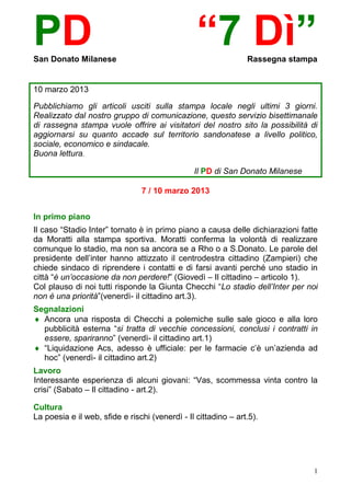 PD
San Donato Milanese
                                                 “7 Dì”         Rassegna stampa


10 marzo 2013

Pubblichiamo gli articoli usciti sulla stampa locale negli ultimi 3 giorni.
Realizzato dal nostro gruppo di comunicazione, questo servizio bisettimanale
di rassegna stampa vuole offrire ai visitatori del nostro sito la possibilità di
aggiornarsi su quanto accade sul territorio sandonatese a livello politico,
sociale, economico e sindacale.
Buona lettura.

                                                Il PD di San Donato Milanese

                                7 / 10 marzo 2013


In primo piano
Il caso “Stadio Inter” tornato è in primo piano a causa delle dichiarazioni fatte
da Moratti alla stampa sportiva. Moratti conferma la volontà di realizzare
comunque lo stadio, ma non sa ancora se a Rho o a S.Donato. Le parole del
presidente dell’inter hanno attizzato il centrodestra cittadino (Zampieri) che
chiede sindaco di riprendere i contatti e di farsi avanti perché uno stadio in
città “è un’occasione da non perdere!” (Giovedì – Il cittadino – articolo 1).
Col plauso di noi tutti risponde la Giunta Checchi “Lo stadio dell’Inter per noi
non è una priorità”(venerdì- il cittadino art.3).
Segnalazioni
 Ancora una risposta di Checchi a polemiche sulle sale gioco e alla loro
  pubblicità esterna “si tratta di vecchie concessioni, conclusi i contratti in
  essere, spariranno” (venerdì- il cittadino art.1)
 “Liquidazione Acs, adesso è ufficiale: per le farmacie c’è un’azienda ad
  hoc” (venerdì- il cittadino art.2)
Lavoro
Interessante esperienza di alcuni giovani: “Vas, scommessa vinta contro la
crisi” (Sabato – Il cittadino - art.2).

Cultura
La poesia e il web, sfide e rischi (venerdì - Il cittadino – art.5).




                                                                               1
 