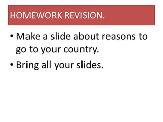 HOMEWORK REVISION.

• Make a slide about reasons to
  go to your country.
• Bring all your slides.
 