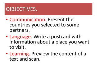 OIBJECTIVES.
• Communication. Present the
countries you selected to some
partners.
• Language. Write a postcard with
information about a place you want
to visit.
• Learning. Preview the content of a
text and scan.