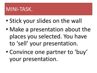 MINI-TASK.
• Stick your slides on the wall
• Make a presentation about the
places you selected. You have
to ‘sell’ your presentation.
• Convince one partner to ‘buy’
your presentation.