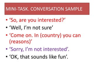 MINI-TASK. CONVERSATION SAMPLE
• ‘So, are you interested?’
• ‘Well, I’m not sure’
• ‘Come on. In (country) you can
(reasons)’
• ‘Sorry, I’m not interested’.
• ‘OK, that sounds like fun’.