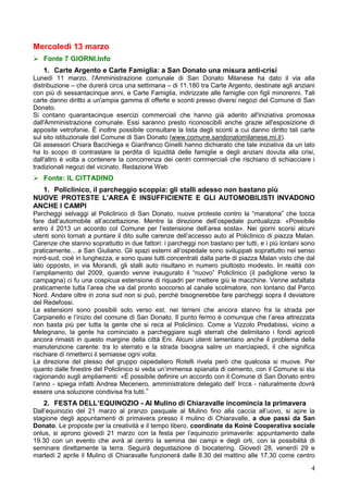 Mercoledì 13 marzo
 Fonte 7 GIORNI.Info
   1. Carte Argento e Carte Famiglia: a San Donato una misura anti-crisi
Lunedì 11 marzo, l'Amministrazione comunale di San Donato Milanese ha dato il via alla
distribuzione – che durerà circa una settimana – di 11.180 tra Carte Argento, destinate agli anziani
con più di sessantacinque anni, e Carte Famiglia, indirizzate alle famiglie con figli minorenni. Tali
carte danno diritto a un'ampia gamma di offerte e sconti presso diversi negozi del Comune di San
Donato.
Si contano quarantacinque esercizi commerciali che hanno già aderito all'iniziativa promossa
dall'Amministrazione comunale. Essi saranno presto riconoscibili anche grazie all'esposizione di
apposite vetrofanie. È inoltre possibile consultare la lista degli sconti a cui danno diritto tali carte
sul sito istituzionale del Comune di San Donato (www.comune.sandonatomilanese.mi.it).
Gli assessori Chiara Bacchiega e Gianfranco Ginelli hanno dichiarato che tale iniziativa da un lato
ha lo scopo di contrastare la perdita di liquidità delle famiglie e degli anziani dovuta alla crisi,
dall'altro è volta a contenere la concorrenza dei centri commerciali che rischiano di schiacciare i
tradizionali negozi del vicinato. Redazione Web
 Fonte: IL CITTADINO
  1. Policlinico, il parcheggio scoppia: gli stalli adesso non bastano più
NUOVE PROTESTE L’AREA È INSUFFICIENTE E GLI AUTOMOBILISTI INVADONO
ANCHE I CAMPI
Parcheggi selvaggi al Policlinico di San Donato, nuove proteste contro la “maratona” che tocca
fare dall’automobile all’accettazione. Mentre la direzione dell’ospedale puntualizza: «Possibile
entro il 2013 un accordo col Comune per l’estensione dell’area sosta». Nei giorni scorsi alcuni
utenti sono tornati a puntare il dito sulle carenze dell’accesso auto al Policlinico di piazza Malan.
Carenze che stanno soprattutto in due fattori: i parcheggi non bastano per tutti, e i più lontani sono
praticamente... a San Giuliano. Gli spazi esterni all’ospedale sono sviluppati soprattutto nel senso
nord-sud, cioè in lunghezza, e sono quasi tutti concentrati dalla parte di piazza Malan visto che dal
lato opposto, in via Morandi, gli stalli auto risultano in numero piuttosto modesto. In realtà con
l’ampliamento del 2009, quando venne inaugurato il “nuovo” Policlinico (il padiglione verso la
campagna) ci fu una cospicua estensione di riquadri per mettere giù le macchine. Venne asfaltata
praticamente tutta l’area che va dal pronto soccorso al canale scolmatore, non lontano dal Parco
Nord. Andare oltre in zona sud non si può, perchè bisognerebbe fare parcheggi sopra il deviatore
del Redefossi.
Le estensioni sono possibili solo verso est, nei terreni che ancora stanno fra la strada per
Carpianello e l’inizio del comune di San Donato. Il punto fermo è comunque che l’area attrezzata
non basta più per tutta la gente che si reca al Policlinico. Come a Vizzolo Predabissi, vicino a
Melegnano, la gente ha cominciato a parcheggiare sugli sterrati che delimitano i fondi agricoli
ancora rimasti in questo margine della città Eni. Alcuni utenti lamentano anche il problema della
manutenzione carente: tra lo sterrato e la strada bisogna salire un marciapiedi, il che significa
rischiare di rimetterci il semiasse ogni volta.
La direzione del plesso del gruppo ospedaliero Rotelli rivela però che qualcosa si muove. Per
quanto dalle finestre del Policlinico si veda un’immensa spianata di cemento, con il Comune si sta
ragionando sugli ampliamenti: «È possibile definire un accordo con il Comune di San Donato entro
l’anno - spiega infatti Andrea Mecenero, amministratore delegato dell’ Irccs - naturalmente dovrà
essere una soluzione condivisa fra tutti.”
   2. FESTA DELL’EQUINOZIO - Al Mulino di Chiaravalle incomincia la primavera
Dall’equinozio del 21 marzo al pranzo pasquale al Mulino fino alla caccia all’uovo, si apre la
stagione degli appuntamenti di primavera presso il mulino di Chiaravalle, a due passi da San
Donato. Le proposte per la creatività e il tempo libero, coordinate da Koinè Cooperativa sociale
onlus, si aprono giovedì 21 marzo con la festa per l’equinozio primaverile: appuntamento dalle
19.30 con un evento che avrà al centro la semina dei campi e degli orti, con la possibilità di
seminare direttamente la terra. Seguirà degustazione di biocatering. Giovedì 28, venerdì 29 e
martedì 2 aprile il Mulino di Chiaravalle funzionerà dalle 8.30 del mattino alle 17.30 come centro

                                                                                                      4
 