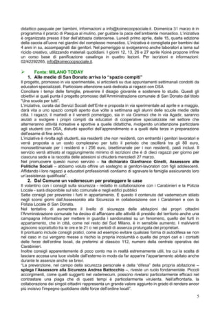 didattico pasquale per bambini, informazioni a info@koinecoopsociale.it. Domenica 31 marzo è in
programma il pranzo di Pasqua al mulino, per gustare la pace dell’ambiente monastico. L’iniziativa
è organizzata presso il bar dell’abbazia cistercense. Lunedì primo aprile, dalle 15, quarta edizione
della caccia all’uovo nei giardini del complesso monastico. L’iniziativa è consigliata per bambini dai
4 anni in su, accompagnati dai genitori. Nel pomeriggio si svolgeranno anche laboratori a tema sul
riciclo creativo, utilizzando materiali quotidiani. I giorni 12, 13, 26 e 27 aprile Koinè propone infine
un corso base di panificazione casalinga in quattro lezioni. Per iscrizioni e informazioni:
02/42292265, info@koinecoopsociale.it.

      Fonte: MILANO TODAY
    1. Alle medie di San Donato arriva lo “spazio compiti”
Il progetto, promosso in via sperimentale, si articolerà su due appuntamenti settimanali condotti da
educatori specializzati. Particolare attenzione sarà dedicata ai ragazzi con DSA
Conciliare i tempi delle famiglie, prevenire il disagio giovanile e sostenere lo studio. Questi gli
obiettivi ai quali punta il progetto promosso dall’Amministrazione comunale di San Donato dal titolo
“Una scuola per tutti”.
L’iniziativa, curata dai Servizi Sociali dell’Ente e proposta in via sperimentale ad aprile e a maggio,
darà vita a uno spazio compiti aperto due volte a settimana agli alunni delle scuole medie della
città. I ragazzi, il martedì e il venerdì pomeriggio, sia in via Gramsci che in via Agadir, saranno
aiutati a svolgere i propri compiti da educatori di cooperative specializzate nel settore che
alterneranno attività ricreative e sportive a quelle didattiche, rivolgendo un’attenzione particolare
agli studenti con DSA, disturbi specifici dell’apprendimento e a quelli delle terze in preparazione
dell’esame di fine anno.
L’iniziativa è rivolta agli studenti, sia residenti che non residenti, con entrambi i genitori lavoratori e
verrà proposta a un costo complessivo per tutto il periodo che oscillerà tra gli 80 euro,
monosettimanale per i residenti e i 256 euro, bisettimanale per i non resident), pasti inclusi. Il
servizio verrà attivato al raggiungimento minimo di iscrizioni che è di dieci ragazzi per giorno per
ciascuna sede e la raccolta delle adesioni si chiuderà mercoledì 27 marzo.
Nel promuovere questo nuovo servizio – ha dichiarato Gianfranco Ginelli, Assessore alle
Politiche Sociali – abbiamo voluto offrire un sostegno ai genitori-lavoratori con figli adolescenti.
Affidando i loro ragazzi a educatori professionisti contiamo di sgravare le famiglie assicurando loro
un’assistenza qualificata”.
    2. Dal Comune un vademecum per proteggere le case
Il volantino con i consigli sulla sicurezza - redatto in collaborazione con i Carabinieri e la Polizia
Locale - sarà disponibile sul sito comunale e negli edifici pubblici
Sette consigli per prevenire i furti in appartamento. È questo il contenuto del vademecum stilato
negli scorsi giorni dall’Assessorato alla Sicurezza in collaborazione con i Carabinieri e con la
Polizia Locale di San Donato.
Nel tentativo di aumentare il livello di sicurezza delle abitazioni dei propri cittadini
l’Amministrazione comunale ha deciso di affiancare alle attività di presidio del territorio anche una
campagna informativa per mettere in guardia i sandonatesi su un fenomeno, quello dei furti in
appartamento, che in città, come nel resto del Sud Milano, è in sensibile aumento. I malviventi
agiscono soprattutto tra le ore e le 21 o nei periodi di assenza prolungata dei proprietari.
Il prontuario include consigli pratici, come ad esempio evitare qualsiasi forma di autodifesa se non
nel caso in cui vengano messe a rischio la propria incolumità o quella dei propri cari e i contatti
delle forze dell’ordine locali, da preferirsi al classico 112, numero della centrale operativa dei
Carabinieri.
Inoltre consigli apparentemente di poco conto ma in realtà estremamente utili, tra cui la scelta di
lasciare accesa una luce visibile dall’esterno in modo da far apparire l’appartamento abitato anche
durante le assenze anche se brevi.
“La prevenzione, nel campo della sicurezza personale e della “difesa” della propria abitazione –
spiega l’Assessore alla Sicurezza Andrea Battocchio –, riveste un ruolo fondamentale. Piccoli
accorgimenti, come quelli suggeriti nel vademecum, possono rivelarsi particolarmente efficaci nel
contrastare una piaga che di questi tempi è particolarmente virulenta. Nell’affrontarla, la
collaborazione dei singoli cittadini rappresenta un grande valore aggiunto in grado di rendere ancor
più incisivo l’impegno quotidiano delle forze dell’ordine locali”.
                                                                                                         5
 