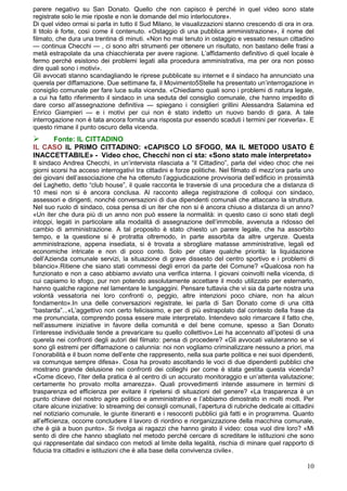 parere negativo su San Donato. Quello che non capisco è perché in quel video sono state
registrate solo le mie riposte e non le domande del mio interlocutore».
Di quel video ormai si parla in tutto il Sud Milano, le visualizzazioni stanno crescendo di ora in ora.
Il titolo è forte, così come il contenuto. «Ostaggio di una pubblica amministrazione», il nome del
filmato, che dura una trentina di minuti. «Non ho mai tenuto in ostaggio e vessato nessun cittadino
— continua Checchi — , ci sono altri strumenti per ottenere un risultato, non bastano delle frasi a
metà estrapolate da una chiacchierata per avere ragione. L’affidamento definitivo di quel locale è
fermo perché esistono dei problemi legati alla procedura amministrativa, ma per ora non posso
dire quali sono i motivi».
Gli avvocati stanno scandagliando le riprese pubblicate su internet e il sindaco ha annunciato una
querela per diffamazione. Due settimane fa, il Movimento5Stelle ha presentato un’interrogazione in
consiglio comunale per fare luce sulla vicenda. «Chiediamo quali sono i problemi di natura legale,
a cui ha fatto riferimento il sindaco in una seduta del consiglio comunale, che hanno impedito di
dare corso all’assegnazione definitiva — spiegano i consiglieri grillini Alessandra Salamina ed
Enrico Giampieri — e i motivi per cui non è stato indetto un nuovo bando di gara. A tale
interrogazione non è tata ancora fornita una risposta pur essendo scaduti i termini per riceverla». E
questo rimane il punto oscuro della vicenda.
    Fonte: IL CITTADINO
IL CASO IL PRIMO CITTADINO: «CAPISCO LO SFOGO, MA IL METODO USATO È
INACCETTABILE» - Video choc, Checchi non ci sta: «Sono stato male interpretato»
Il sindaco Andrea Checchi, in un’intervista rilasciata a “il Cittadino”, parla del video choc che nei
giorni scorsi ha acceso interrogativi tra cittadini e forze politiche. Nel filmato di mezz’ora parla uno
dei giovani dell’associazione che ha ottenuto l’aggiudicazione provvisoria dell’edificio in prossimità
del Laghetto, detto “club house”, il quale racconta le traversie di una procedura che a distanza di
10 mesi non si è ancora conclusa. Al racconto allega registrazione di colloqui con sindaco,
assessori e dirigenti, nonché conversazioni di due dipendenti comunali che attaccano la struttura.
Nel suo ruolo di sindaco, cosa pensa di un iter che non si è ancora chiuso a distanza di un anno?
«Un iter che dura più di un anno non può essere la normalità: in questo caso ci sono stati degli
intoppi, legati in particolare alla modalità di assegnazione dell’immobile, avvenuta a ridosso del
cambio di amministrazione. A tal proposito è stato chiesto un parere legale, che ha assorbito
tempo, e la questione si è protratta oltremodo, in parte assorbita da altre urgenze. Questa
amministrazione, appena insediata, si è trovata a sbrogliare matasse amministrative, legali ed
economiche intricate e non di poco conto. Solo per citare qualche priorità: la liquidazione
dell’Azienda comunale servizi, la situazione di grave dissesto del centro sportivo e i problemi di
bilancio».Ritiene che siano stati commessi degli errori da parte del Comune? «Qualcosa non ha
funzionato e non a caso abbiamo avviato una verifica interna. I giovani coinvolti nella vicenda, di
cui capiamo lo sfogo, pur non potendo assolutamente accettare il modo utilizzato per esternarlo,
hanno qualche ragione nel lamentare le lungaggini. Pensare tuttavia che vi sia da parte nostra una
volontà vessatoria nei loro confronti o, peggio, altre intenzioni poco chiare, non ha alcun
fondamento».In una delle conversazioni registrate, lei parla di San Donato come di una città
“bastarda”...«L’aggettivo non certo felicissimo, e per di più estrapolato dal contesto della frase da
me pronunciata, comprendo possa essere male interpretato. Intendevo solo rimarcare il fatto che,
nell’assumere iniziative in favore della comunità e del bene comune, spesso a San Donato
l’interesse individuale tende a prevaricare su quello collettivo».Lei ha accennato all’ipotesi di una
querela nei confronti degli autori del filmato: pensa di procedere? «Gli avvocati valuteranno se vi
sono gli estremi per diffamazione o calunnia: noi non vogliamo criminalizzare nessuno a priori, ma
l’onorabilità e il buon nome dell’ente che rappresento, nella sua parte politica e nei suoi dipendenti,
va comunque sempre difesa». Cosa ha provato ascoltando le voci di due dipendenti pubblici che
mostrano grande delusione nei confronti dei colleghi per come è stata gestita questa vicenda?
«Come dicevo, l’iter della pratica è al centro di un accurato monitoraggio e un’attenta valutazione;
certamente ho provato molta amarezza». Quali provvedimenti intende assumere in termini di
trasparenza ed efficienza per evitare il ripetersi di situazioni del genere? «La trasparenza è un
punto chiave del nostro agire politico e amministrativo e l’abbiamo dimostrato in molti modi. Per
citare alcune iniziative: lo streaming dei consigli comunali, l’apertura di rubriche dedicate ai cittadini
nel notiziario comunale, le giunte itineranti e i resoconti pubblici già fatti e in programma. Quanto
all’efficienza, occorre concludere il lavoro di riordino e riorganizzazione della macchina comunale,
che è già a buon punto». Si rivolga ai ragazzi che hanno girato il video: cosa vuol dire loro? «Mi
sento di dire che hanno sbagliato nel metodo perché cercare di screditare le istituzioni che sono
qui rappresentate dal sindaco con metodi al limite della legalità, rischia di minare quel rapporto di
fiducia tra cittadini e istituzioni che è alla base della convivenza civile».

                                                                                                       10
 