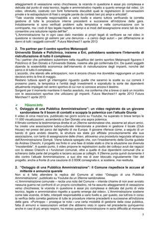 atteggiamenti di vessazione verso chicchessia; la vicenda in questione è assai più complessa e
delicata dal punto di vista tecnico, legale e amministrativo rispetto a quanto emerge dal video. Un
video, oltretutto, costruito con fonti fortemente discutibili quali le registrazioni di conversazioni
private e le estrapolazioni di frasi o singole parole da contesti ben più ampi e articolati”.
“Tale vicenda interpella responsabilità a vario livello e stiamo tuttora verificando la corretta
gestione di tutte le procedure interne precedenti e successive all’indizione della gara.
Indubbiamente si sono verificati problemi sulla tempistica e nella comunicazione con la
controparte, ma i nodi di tipo legale rispetto ai tempi e ai modi dell’assegnazione erano tali da non
consentire una soluzione rapida dell’iter”.
"L’Amministrazione ha in ogni caso dato mandato ai propri legali di verificare se nel video in
questione si ravvisino gli estremi per una denuncia – a carico degli autori – per diffamazione ai
danni di tutti i soggetti coinvolti". Futura Marchesi11 aprile 2013

2. Tre partner per il centro sportivo Metanopoli
Università Statale e Policlinico, insieme a Eni, potrebbero sostenere l'intervento di
ristrutturazione di tutto il complesso
Tra i partner che potrebbero subentrare nella riqualifica del centro sportivo Metanopoli figurano il
Policlinico di San Donato e l’Università Statale, insieme alla già confermata Eni. Da questi soggetti
dipende la sostenibilità economica dell’intervento di ristrutturazione degli impianti, nonché del
parco e di tutto il complesso.
L’accordo, che stando alle anticipazioni, non è ancora chiuso ma dovrebbe raggiungere un punto
decisivo entro la fine di maggio.
Restano tuttavia aperti gli interrogativi riguardo quelle che saranno le scelte su cui correrà il
prossimo piano, la tempistica e l’entità degli investimenti e soprattutto la sorte dei dipendenti
attualmente impiegati nel centro sportivo di cui non si conosce ancora il destino.
Sorgenti per il momento mantiene il riserbo assoluto, ma conferma che a breve ci sarà un incontro
con le associazioni sportive che utilizzano gli impianti. Futura Marchesi11 aprile 2013 Futura
Marchesi11 aprile 2013

     7Giorni.Info
1. Ostaggio di una Pubblica Amministrazione”: un video registrato da un giovane
   sandonatese fa il boom di contatti e scoppia la polemica con l’attuale Giunta
Il video di circa mezz’ora, pubblicato nei giorni scorsi su Youtube, ha superato in breve tempo le
11.000 visualizzazioni, accendendo a San Donato una aspra polemica.
Il filmato contiene la testimonianza diretta di un 29enne sandonatese che, assieme ad alcuni amici,
ha creato una associazione ludico-culturale intenzionata a prendere in gestione il locale (Club
House) nei pressi del parco del laghetto di via Europa. Il giovane riferisce come, a seguito di un
bando di gara andato deserto, la struttura sia stata poi affidata provvisoriamente alla sua
associazione, con tanto di assegnazione delle chiavi, attraverso una procedura negoziata all’epoca
dell’Amministrazione Dompè. Viene tuttavia spiegato che, con l’insediamento della Giunta guidata
da Andrea Checchi, il progetto sia finito in una fase di totale stallo e che la situazione sia divenuta
“insostenibile”. A questo punto, il video propone le registrazioni audio dei colloqui avuti dai ragazzi
con lo stesso Checchi e i funzionari comunali, oltre a quelle di due dipendenti comunali che si
schierano dalla parte del progetto e laciano accuse ai colleghi. Il 29enne punta quindi duramente il
dito contro l’attuale Amministrazione, a suo dire rea di aver bloccato ingiustamente l’iter del
progetto, anche a fronte di una cauzione di 2.000€ consegnata e, si sostiene, mai restituita.

2. “Ostaggio di una Pubblica Amministrazione”: il Comune rispedisce le accuse al
   mittente e annuncia querele
Non si è fatta attendere la replica del Comune al video “Ostaggio di una Pubblica
Amministrazione”, pubblicato su Youtube da un 29enne sandonatese.
«L’Amministrazione comunale – recita una nota del Comune – intende chiarire di non aver avviato
nessuna guerra nei confronti di un proprio concittadino, né ha assunto atteggiamenti di vessazione
verso chicchessia; la vicenda in questione è assai più complessa e delicata dal punto di vista
tecnico, legale e amministrativo rispetto a quanto emerge dal video». L’Amministrazione sostiene
come tale vicenda, di fatto, interpelli responsabilità a vario livello e, per questo, sia tutt’ora in corso
la verifica della corretta gestione di tutte le procedure interne precedenti e successive all’indizione
della gara. «Purtroppo – prosegue la nota – una certa modalità di gestione della cosa pubblica,
fatta di annunci e rassicurazioni verbali che abbiamo visto in opera nel precedente quinquennio
anche in casi di più ampio respiro, ha messo questa Amministrazione in seria difficoltà al momento

                                                                                                         5
 