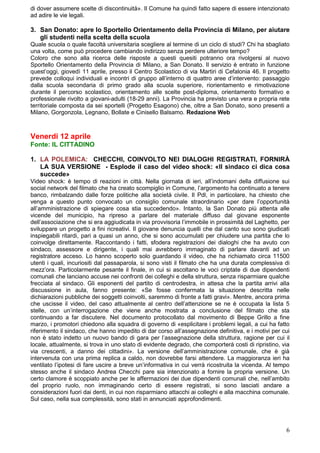 di dover assumere scelte di discontinuità». Il Comune ha quindi fatto sapere di essere intenzionato
ad adire le vie legali.

3. San Donato: apre lo Sportello Orientamento della Provincia di Milano, per aiutare
   gli studenti nella scelta della scuola
Quale scuola o quale facoltà universitaria scegliere al termine di un ciclo di studi? Chi ha sbagliato
una volta, come può procedere cambiando indirizzo senza perdere ulteriore tempo?
Coloro che sono alla ricerca delle risposte a questi quesiti potranno ora rivolgersi al nuovo
Sportello Orientamento della Provincia di Milano, a San Donato. Il servizio è entrato in funzione
quest’oggi, giovedì 11 aprile, presso il Centro Scolastico di via Martiri di Cefalonia 46. Il progetto
prevede colloqui individuali e incontri di gruppo all’interno di quattro aree d’intervento: passaggio
dalla scuola secondaria di primo grado alla scuola superiore, riorientamento e rimotivazione
durante il percorso scolastico, orientamento alle scelte post-diploma, orientamento formativo e
professionale rivolto a giovani-adulti (18-29 anni). La Provincia ha previsto una vera e propria rete
territoriale composta da sei sportelli (Progetto Esagono) che, oltre a San Donato, sono presenti a
Milano, Gorgonzola, Legnano, Bollate e Cinisello Balsamo. Redazione Web



Venerdi 12 aprile
Fonte: IL CITTADINO

1. LA POLEMICA: CHECCHI, COINVOLTO NEI DIALOGHI REGISTRATI, FORNIRÀ
   LA SUA VERSIONE - Esplode il caso del video shock: «Il sindaco ci dica cosa
   succede»
Video shock: è tempo di reazioni in città. Nella giornata di ieri, all’indomani della diffusione sui
social network del filmato che ha creato scompiglio in Comune, l’argomento ha continuato a tenere
banco, rimbalzando dalle forze politiche alla società civile. Il Pdl, in particolare, ha chiesto che
venga a questo punto convocato un consiglio comunale straordinario «per dare l’opportunità
all’amministrazione di spiegare cosa stia succedendo». Intanto, la San Donato più attenta alle
vicende del municipio, ha ripreso a parlare del materiale diffuso dal giovane esponente
dell’associazione che si era aggiudicata in via provvisoria l’immobile in prossimità del Laghetto, per
sviluppare un progetto a fini ricreativi. Il giovane denuncia quelli che dal canto suo sono giudicati
inspiegabili ritardi, pari a quasi un anno, che si sono accumulati per chiudere una partita che lo
coinvolge direttamente. Raccontando i fatti, sfodera registrazioni dei dialoghi che ha avuto con
sindaco, assessore e dirigente, i quali mai avrebbero immaginato di parlare davanti ad un
registratore acceso. Lo hanno scoperto solo guardando il video, che ha richiamato circa 11500
utenti i quali, incuriositi dal passaparola, si sono visti il filmato che ha una durata complessiva di
mezz’ora. Particolarmente pesante il finale, in cui si ascoltano le voci criptate di due dipendenti
comunali che lanciano accuse nei confronti dei colleghi e della struttura, senza risparmiare qualche
frecciata al sindaco. Gli esponenti del partito di centrodestra, in attesa che la partita arrivi alla
discussione in aula, fanno presente: «Se fosse confermata la situazione descritta nelle
dichiarazioni pubbliche dei soggetti coinvolti, saremmo di fronte a fatti gravi». Mentre, ancora prima
che uscisse il video, del caso attualmente al centro dell’attenzione se ne è occupata la lista 5
stelle, con un’interrogazione che viene anche mostrata a conclusione del filmato che sta
continuando a far discutere. Nel documento protocollato dal movimento di Beppe Grillo a fine
marzo, i promotori chiedono alla squadra di governo di «esplicitare i problemi legali, a cui ha fatto
riferimento il sindaco, che hanno impedito di dar corso all’assegnazione definitiva, e i motivi per cui
non è stato indetto un nuovo bando di gara per l’assegnazione della struttura, ragione per cui il
locale, attualmente, si trova in uno stato di evidente degrado, che comporterà costi di ripristino, via
via crescenti, a danno dei cittadini». La versione dell’amministrazione comunale, che è già
intervenuta con una prima replica a caldo, non dovrebbe farsi attendere. La maggioranza ieri ha
ventilato l’ipotesi di fare uscire a breve un’informativa in cui verrà ricostruita la vicenda. Al tempo
stesso anche il sindaco Andrea Checchi pare sia intenzionato a fornire la propria versione. Un
certo clamore è scoppiato anche per le affermazioni dei due dipendenti comunali che, nell’ambito
del proprio ruolo, non immaginando certo di essere registrati, si sono lasciati andare a
considerazioni fuori dai denti, in cui non risparmiano attacchi ai colleghi e alla macchina comunale.
Sul caso, nella sua complessità, sono stati in annunciati approfondimenti.




                                                                                                     6
 