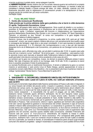 vicenda qualcosa è andato storto, senza spiegare il perché.
«L'AMMINISTRAZIONE intende chiarire che non ha avviato nessuna guerra nei confronti di un proprio
concittadino, né ha assunto atteggiamenti di vessazione verso chicchessia. La vicenda è assai più
complessa e delicata rispetto a quanto emerge dal video. Un video, oltretutto, costruito con fonti
fortemente discutibili quali le registrazioni di conversazioni private e le estrapolazioni di frasi o
singole parole da contesti ben più ampi e articolati».
PATRIZIA TOSSI

     Fonte: MILANO TODAY
1. Conto alla rovescia per RunDonato
Tutto pronto per la prima edizione della gara podistica che si terrà in città domenica
21 aprile. Testimonial d'eccezione, Linus
Una giornata all’insegna dello sport e dell’aggregazione. Sono questi gli obiettivi a cui puntano i
promotori di RunDonato, gara podistica in programma per la prima volta sulle strade cittadine
domenica 21 aprile. L’iniziativa, organizzata dal Comune in collaborazione con l’associazione
sportiva dilettantistica Studentesca San Donato e con il supporto di Adidas, DF Sport Specialist e
Telmotor, si articolerà su due “formati”: la corsa non competitiva e la gara targata Fidal
(Federazione italiana di atletica leggera).
Saranno, dunque, due le partenze in programma. La prima, quella delle 9.00, sarà per gli “atleti
occasionali”, ovvero, per quanti vogliano mettersi alla prova o più semplicemente fare quattro passi
in compagnia dei famigliari, degli amici e dei propri concittadini. A loro sarà lasciata la scelta della
distanza da percorrere: 5 o 10 chilometri che corrisponderanno a uno o due giri del tracciato
disegnato tra le vie di Metanopoli e del Concentrico, con partenza da via Caviaga e arrivo al parco
Mattei.
Stesso percorso, però, affrontato due volte, per gli atleti in partenza alle 10.30. In questo caso sulla
linea del via vi saranno runner “certificati”. Se la prima gara – non competitiva – sarà aperta a tutti,
la seconda invece sarà riservata ai tesserati della Federazione italiana di atletica leggera (anche
quelli giornalieri )che devono iscriversi online accedendo al sito www.otc-srl.it.
Le iscrizioni per la gara non competitiva, invece, da domani si possono effettuare presso il parco
Mattei. Nel viale d’ingresso del centro di via Caviaga, dalle 16.30 alle 19.30, è operativo lo stand
dove è possibile acquistare il ticket di partecipazione.
La neonata RunDonato avrà un testimonial d’eccezione. A tenere a battesimo la gara e a correre
insieme ai sandonatesi ci sarà anche Linus di Radio Deejay, grande appassionato di corsa e
presidente onorario della Milano City Marathon, che si presenterà sulla linea di partenza insieme al
collega “sandonatese” Nicola Savino. Futura Marchesi12 aprile 2013

      Fonte: SETTEGIORNI
1. SAN DONATO – IL DECORO DELL`OSSARIO ED I VINCOLI DEL PATTO DI STABILITA’
Poasco: il cimitero cade a pezzi ed è pieno di muffa, ma i soldi per sistemarlo arriveranno
solo nel 2015
Continuano le lamentele degli abitanti della frazione sandonatese di Poasco sullo stato di degrado in
cui versa l'ossario del cimitero del piccolo centro. L'ossario in questione, situato a destra rispetto
all'entrata del campo santo, ha raggiunto livelli indecorosi come testimoniano alcuni cittadini che
quotidianamente vi si recano per far visita ai propri cari: «I soffitti sono pieni di muffa, è tutto marcio -
fanno notare esasperati -: è inaccettabile che nei giorni di pioggia, per via delle infiltrazioni,
dobbiamo tenere l'ombrello aperto all'interno dell'ossario. Da tre anni facciamo notare questa
situazione sia ai Vigili che al Comune ma non si è mosso ancora nulla». Durante il mandato
dell'allora sindaco sandonatese, e attuale presidente di Tasm, Achille Taverniti la città dell'Eni ha
stipulato una convenzione trentennale per la gestione dei tre cimiteri sandonatesi (Concentrico,
Monticello e Poasco). Tale convenzione, tuttora in vigore, appaltava per trent'anni alla cooperativa
Cmb tutti i servizi riguardanti la gestione e manutenzione dei cimiteri, lasciando in capo al Comune
soltanto il rilascio delle autorizzazioni per la sepoltura. La cooperativa in questione ha creato una
società ad hoc per svolgere l'incarico previsto dalla convenzione, la Scd (Servizi cimiteriali di San
Donato Milanese). Dal canto suo l'Amministrazione assicura il proprio ruolo di supervisore nella
gestione che nel concreto, secondo quanto stabilito dalla convenzione, vedrebbe l'intervento del
Comune solo per opere di m anut enzione straordinaria. Ad impedire la messa in ordine
dell'ossario vi sarebbero problematiche di natura economica: «Pur consapevoli della gravità della
situazione, dobbiamo fare i conti con numerosi vincoli di bilancio: primo fra tutti il patto di stabilità
che non ci permette, pur avendo le risorse, di concretizzare il massiccio piano di lavori sugli immobili
comunali che abbiamo progettato - spiega il vicesindaco e assessore ai Lavori pubblici Simona Rullo

                                                                                                           8
 