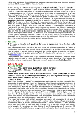 -. Il ripristino radicale dei cimiteri è incluso nel piano triennale delle opere: a tal proposito abbiamo
  stanziato 400mila euro per il 2015». Stefania Natale

  2. Due ruote per sei Comuni»: inaugurata la pista ciclabile che porta a San Donato
  Inaugurata la scorsa domenica 7 aprile la pista ciclabile che collega San Donato e San
  Giuliano. I rispettivi sindaci (seguiti da componenti della Giunta e numerosi cittadini) sono partiti
  in sella alle biciclette per incontrarsi a metà strada: luogo di partenza sandonatese la fermata
  della metropolitana di via Caviaga, punto di partenza invece dei sangiulianesi la scuola
  Cavalcanti di via Repubblica. Ad attendere due gruppi al confine tra i due comuni un folto
  numero di persone, attirate sia dal bel tempo che dall'evento. Al taglio del nastro oltre ai sindaci
  Alessandro Lorenzano e Andrea Checchi, anche l'assessore provinciale ai Trasporti Giovanni
  De Nicola. Il raccordo su due ruote fresco di inaugurazione rientra all'interno di un progetto più
  ampio che coinvolge gran parte del sud Milano: è stata infatti installata nella piazzola di incontro
  delle due piste la targa «Due ruote per sei comuni» a simboleggiare l'obbiettivo di
  collegamento mediante piste ciclabili dei comuni di San Donato, San Giuliano, Melegnano,
  Peschiera, Mediglia e Colturano. Un appunto sull'opera: la mancanza di una protezione della
  pista nel tratto che costeggia il fossato. Il canale, pur avendo acque ferme, può costituire un
  pericolo data la presenza di detriti e la mancanza di un parapetto specie per la protezione dei
  bimbi in transito sulla pista. Insomma i cittadini dei due comuni limitrofi potranno usufruire di
  un servizio per certi aspetti ancora da perfezionare, ma che restituisce il piacere di muoversi su
  due ruote senza inquinare godendosi qualche scorcio di verde.

 7Giorni.Info
  1. Degrado e inciviltà nel quartiere Certosa: la spazzatura viene lanciata dalla
     finestra
  Nella foto scattata all’area sita fra via Po e via Piave, nel quartiere sandonatese di Certosa, è
  perfettamente visibile una certa quantità di rifiuti che senza dubbio è da ricondurre ad inciviltà. Con
  ogni probabilità il degrado sarebbe attribuibile alla pratica comune ai residenti dei palazzi
  circostanti di lanciare la "piccola spazzatura" dalle finestre, come ha segnalato una condomina al
  blog CertosaToday.
  La responsabile della segnalazione ha già contattato l’assessore Battocchio (allegando anche
  diverse foto) richiedendo la pulizia dell’area almeno una volta a settimana. Ora non resta che
  controllare se l'area in questione sia di proprietà comunale o condominiale. Mattia Castellini

  Sabato 13 aprile
  Fonte: IL GIORNO
  1. Checchi: "Amo San Donato Quella frase è stata travisata"
  Video choc di Checchi in rete "San Donato, città bastarda"
  Commenti
  Messo sotto accusa dalla rete, il sindaco si difende. "Non accetto che sia stato
  intaccato l’onore e il rispetto del primo cittadino, non posso permettermi di passarci
  sopra. Quel video è un’offesa per tutta la città"
  di Patrizia Tossi
  San Donato Milanese, 13 aprile 2013 - Messo sotto accusa dalla rete, il sindaco si difende. «Non
  accetto che sia stato intaccato l’onore e il rispetto del primo cittadino, non posso permettermi di
  passarci sopra. Quel video è un’offesa per tutta la città». È la riposta di Andrea Checchi al video
  choc pubblicato su YouTube dal fondatore dell’associazione «Dream Lair», David Dall’Aglio. A
  scatenare la bufera sono state alcune frasi dai toni forti, anzi fortissimi, pronunciate dal sindaco
  Checchi durante un incontro a porte chiuse sulla gestione della Club House, una costruzione che
  si trova sulle sponde del laghetto, consegnata al Comune nel 2008 e rimasta al palo per cinque
  anni. «San Donato è una città bastarda» è la frase incriminata e pronunciata dal primo cittadino, un
  pugno nello stomaco per molti sandonatesi. «Non è un pensiero negativo sulla città — si difende
  Andrea Checchi —, sono fiero di essere il sindaco di San Donato.
  È un impegno che costa molti sacrifici, per questo sono ancora più amareggiato da chi cerca di
  trovare il male dove non esiste». I social network sono inferociti, le reazioni della gente sono nette.
  «È una frase forte e mi assumo tutta la responsabilità — continua il sindaco —, ma è sbagliato
  estrapolarla dal contesto, è stata detta dopo tre quarti d’ora di colloquio. Il mio è stato solo un
  modo, scorretto, di comunicare uno stato d’animo. Il significato era diverso». E prosegue: «Mi
  riferivo al fatto che la città fa fatica ad accogliere la libera iniziativa dei giovani, il mio non era un

                                                                                                          9
 