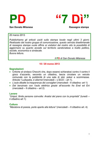 PD
San Donato Milanese
                                               “7 Dì”        Rassegna stampa


20 marzo 2013

Pubblichiamo gli articoli usciti sulla stampa locale negli ultimi 3 giorni.
Realizzato dal nostro gruppo di comunicazione, questo servizio bisettimanale
di rassegna stampa vuole offrire ai visitatori del nostro sito la possibilità di
aggiornarsi su quanto accade sul territorio sandonatese a livello politico,
sociale, economico e sindacale.
Buona lettura.

                                               Il PD di San Donato Milanese

                              18 / 20 marzo 2013

Segnalazioni
 Critiche al sindaco Checchi che, dopo essersi schieratosi contro il contro il
  gioco d’azzardo, secondo un cittadino, lascia circolare un veicolo
  comunale con la pubblicità di una sala di slot, poker e scommesse.
  Articolo “Ludopatia, è allarme”(mercoledi – L’ECO – art 1).
 L’aula dibatte la trasparenza dei consiglieri (mercoledì - Il cittadino- art 1)
 Dal benzinaio con l’auto elettrica grazie all’accordo fra Enel ed Eni
  (mercoledi – Il cittadino – art 2)

Lavoro
“Unipol, 8mila persone coinvolte: Analisi del piano con la proprietà” (lunedì –
il cittadino art 1)

Cultura
“Maratona di poesia, porte aperte alla lettura” (mercoledì – Il cittadino art. 4)




                                                                                    1
 