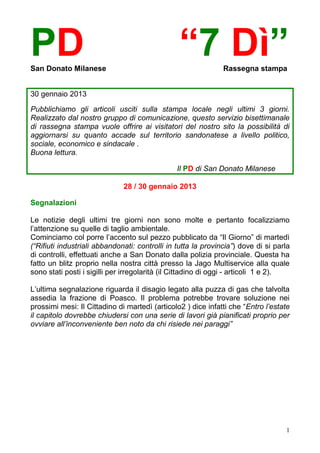 PD
San Donato Milanese
                                                “7 Dì”         Rassegna stampa


30 gennaio 2013

Pubblichiamo gli articoli usciti sulla stampa locale negli ultimi 3 giorni.
Realizzato dal nostro gruppo di comunicazione, questo servizio bisettimanale
di rassegna stampa vuole offrire ai visitatori del nostro sito la possibilità di
aggiornarsi su quanto accade sul territorio sandonatese a livello politico,
sociale, economico e sindacale .
Buona lettura.

                                                Il PD di San Donato Milanese

                              28 / 30 gennaio 2013

Segnalazioni

Le notizie degli ultimi tre giorni non sono molte e pertanto focalizziamo
l’attenzione su quelle di taglio ambientale.
Cominciamo col porre l’accento sul pezzo pubblicato da “Il Giorno” di martedì
(“Rifiuti industriali abbandonati: controlli in tutta la provincia”) dove di si parla
di controlli, effettuati anche a San Donato dalla polizia provinciale. Questa ha
fatto un blitz proprio nella nostra città presso la Jago Multiservice alla quale
sono stati posti i sigilli per irregolarità (il Cittadino di oggi - articoli 1 e 2).

L’ultima segnalazione riguarda il disagio legato alla puzza di gas che talvolta
assedia la frazione di Poasco. Il problema potrebbe trovare soluzione nei
prossimi mesi: Il Cittadino di martedì (articolo2 ) dice infatti che “Entro l’estate
il capitolo dovrebbe chiudersi con una serie di lavori già pianificati proprio per
ovviare all’inconveniente ben noto da chi risiede nei paraggi”




                                                                                   1
 